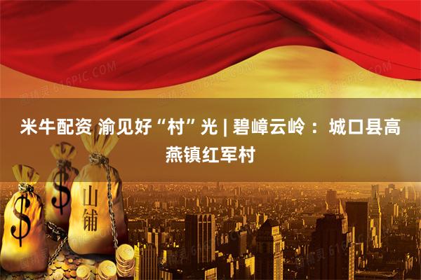 米牛配资 渝见好“村”光 | 碧嶂云岭 ：城口县高燕镇红军村