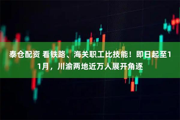 泰仓配资 看铁路、海关职工比技能！即日起至11月，川渝两地近万人展开角逐