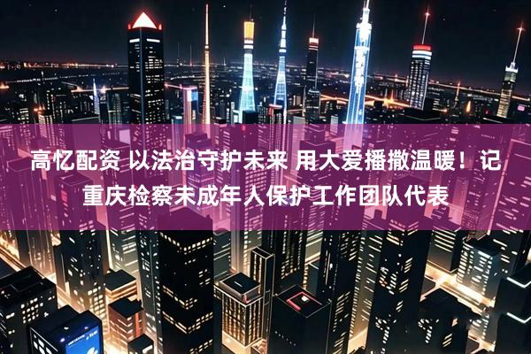 高忆配资 以法治守护未来 用大爱播撒温暖！记重庆检察未成年人保护工作团队代表