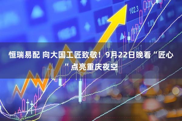 恒瑞易配 向大国工匠致敬！9月22日晚看“匠心”点亮重庆夜空