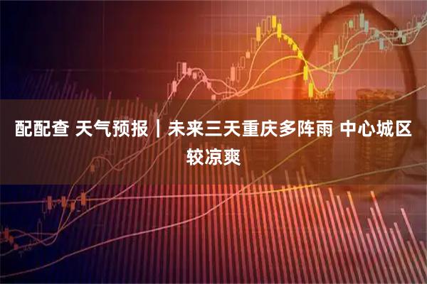配配查 天气预报｜未来三天重庆多阵雨 中心城区较凉爽