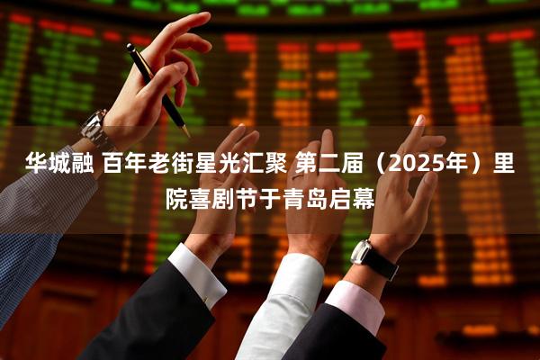 华城融 百年老街星光汇聚 第二届（2025年）里院喜剧节于青岛启幕