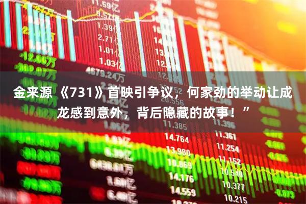 金来源 《731》首映引争议，何家劲的举动让成龙感到意外，背后隐藏的故事！”
