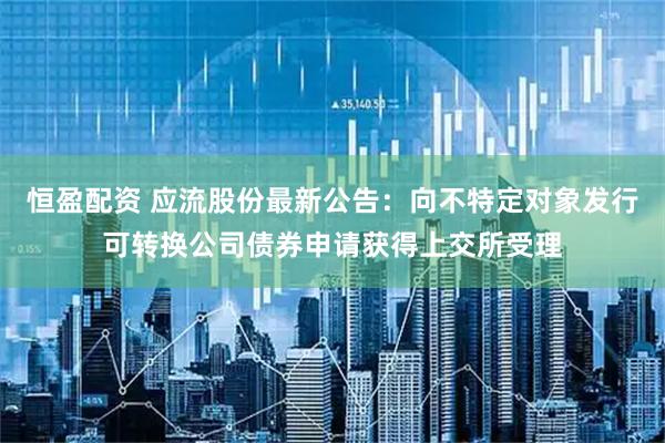 恒盈配资 应流股份最新公告：向不特定对象发行可转换公司债券申请获得上交所受理