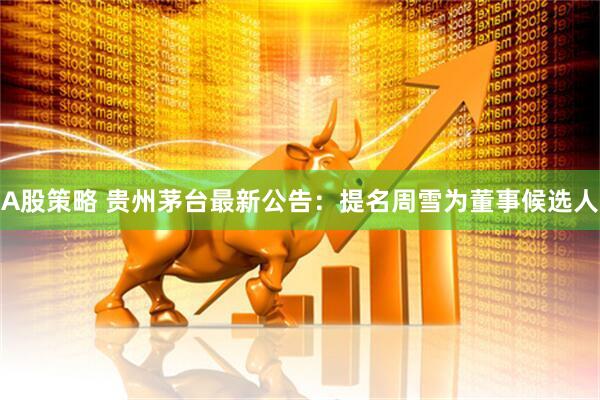 A股策略 贵州茅台最新公告：提名周雪为董事候选人