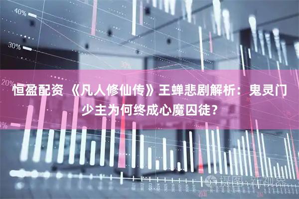 恒盈配资 《凡人修仙传》王蝉悲剧解析：鬼灵门少主为何终成心魔囚徒？