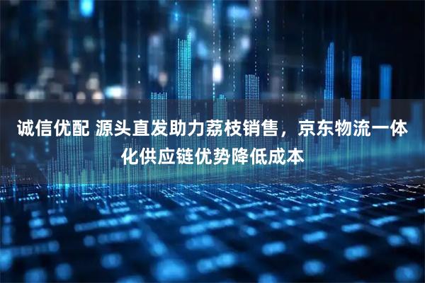诚信优配 源头直发助力荔枝销售，京东物流一体化供应链优势降低成本