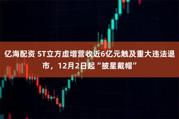 亿海配资 ST立方虚增营收近6亿元触及重大违法退市，12月2日起“披星戴帽”