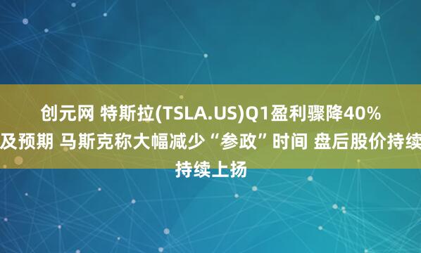 创元网 特斯拉(TSLA.US)Q1盈利骤降40%远不及预期 马斯克称大幅减少“参政”时间 盘后股价持续上扬