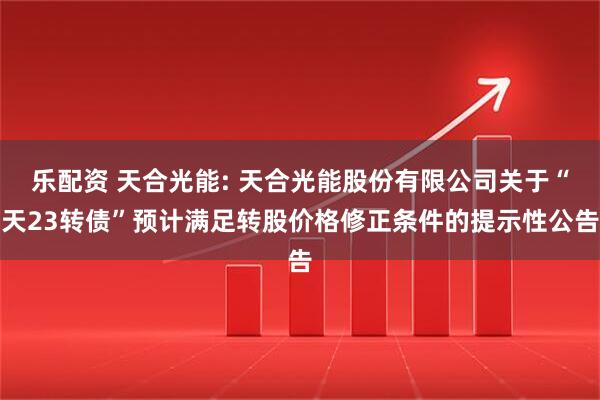 乐配资 天合光能: 天合光能股份有限公司关于“天23转债”预计满足转股价格修正条件的提示性公告