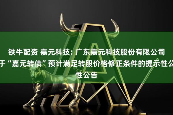 铁牛配资 嘉元科技: 广东嘉元科技股份有限公司关于“嘉元转债”预计满足转股价格修正条件的提示性公告