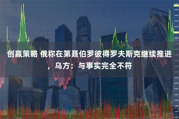 创赢策略 俄称在第聂伯罗彼得罗夫斯克继续推进,乌方:与事实完全不符