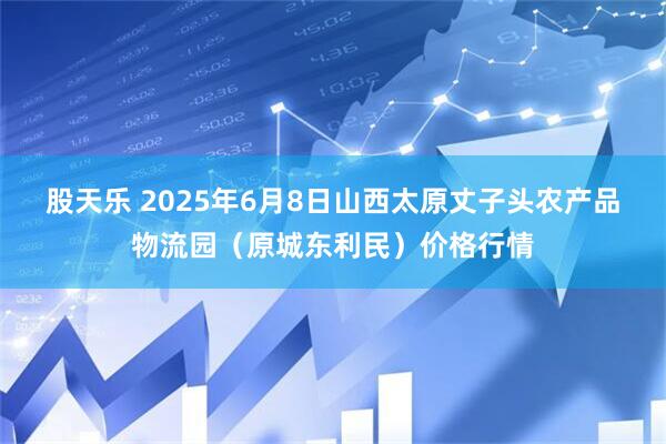 股天乐 2025年6月8日山西太原丈子头农产品物流园（原城东利民）价格行情