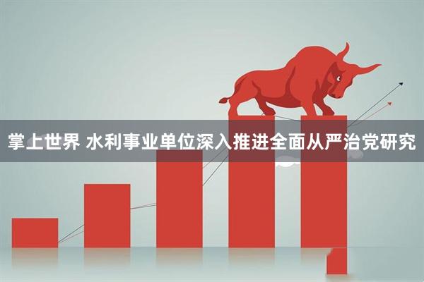 掌上世界 水利事业单位深入推进全面从严治党研究
