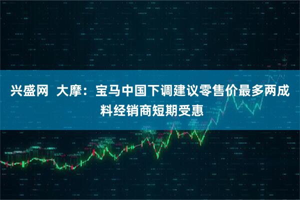 兴盛网  大摩：宝马中国下调建议零售价最多两成 料经销商短期受惠