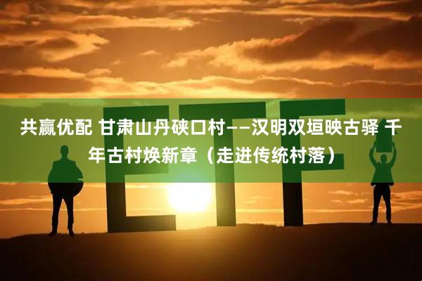 共赢优配 甘肃山丹硖口村——汉明双垣映古驿 千年古村焕新章（走进传统村落）