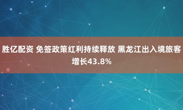 胜亿配资 免签政策红利持续释放 黑龙江出入境旅客增长43.8%