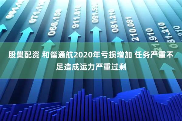股巢配资 和谐通航2020年亏损增加 任务严重不足造成运力严重过剩