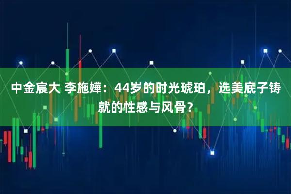 中金宸大 李施嬅：44岁的时光琥珀，选美底子铸就的性感与风骨？