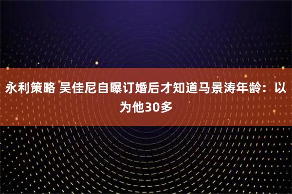 永利策略 吴佳尼自曝订婚后才知道马景涛年龄:以为他30多