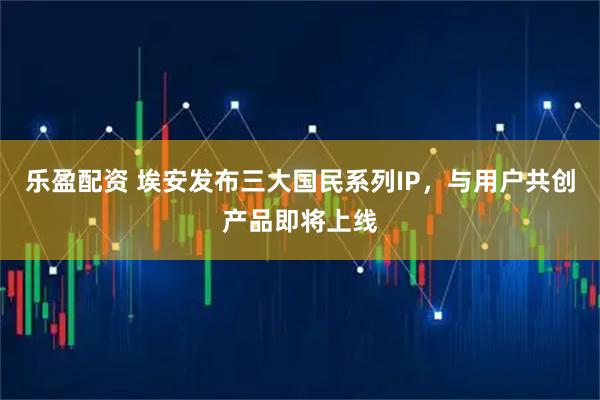 乐盈配资 埃安发布三大国民系列IP,与用户共创产品即将上线