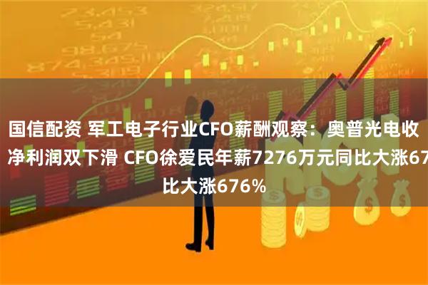 国信配资 军工电子行业CFO薪酬观察：奥普光电收入、净利润双下滑 CFO徐爱民年薪7276万元同比大涨676%