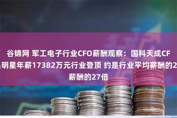 谷锦网 军工电子行业CFO薪酬观察：国科天成CFO吴明星年薪17382万元行业登顶 约是行业平均薪酬的27倍
