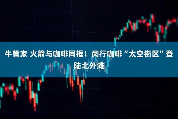 牛管家 火箭与咖啡同框！闵行咖啡“太空街区”登陆北外滩