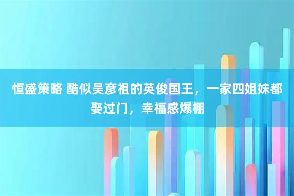 恒盛策略 酷似吴彦祖的英俊国王，一家四姐妹都娶过门，幸福感爆棚